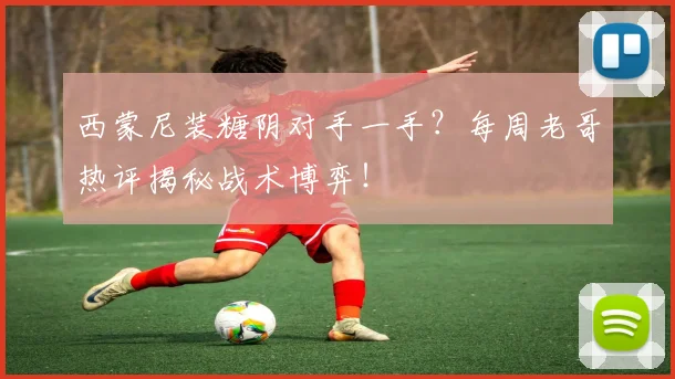 西蒙尼装糖阴对手一手?每周老哥热评揭秘战术博弈!