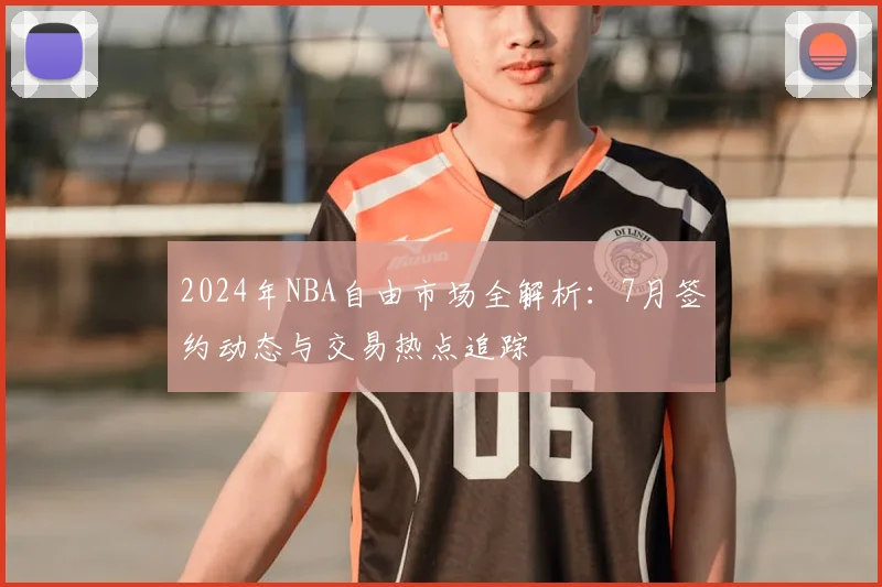 2024年NBA自由市场全解析:7月签约动态与交易热点追踪