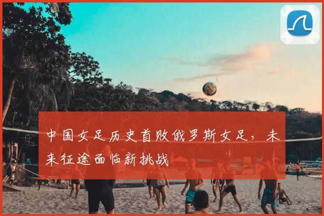 中国女足历史首败俄罗斯女足，未来征途面临新挑战