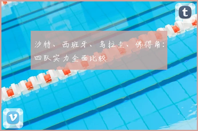 沙特、西班牙、乌拉圭、佛得角:四队实力全面比较