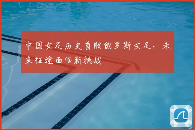 中国女足历史首败俄罗斯女足,未来征途面临新挑战