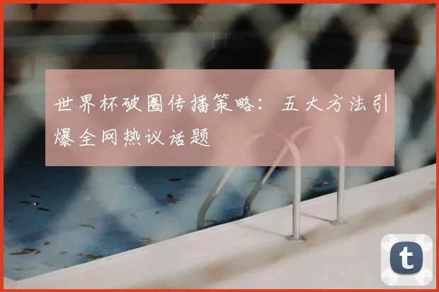 世界杯破圈传播策略:五大方法引爆全网热议话题