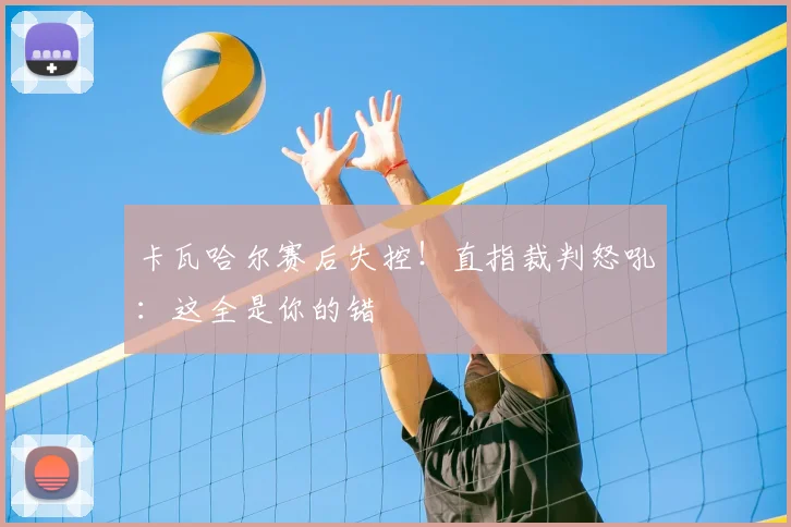 卡瓦哈尔赛后失控!直指裁判怒吼:这全是你的错
