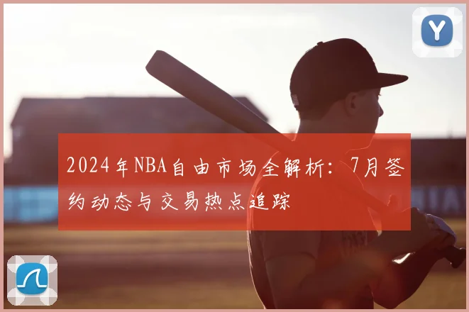 2024年NBA自由市场全解析:7月签约动态与交易热点追踪
