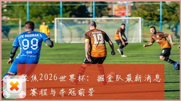 聚焦2026世界杯:掘金队最新消息、赛程与夺冠前景