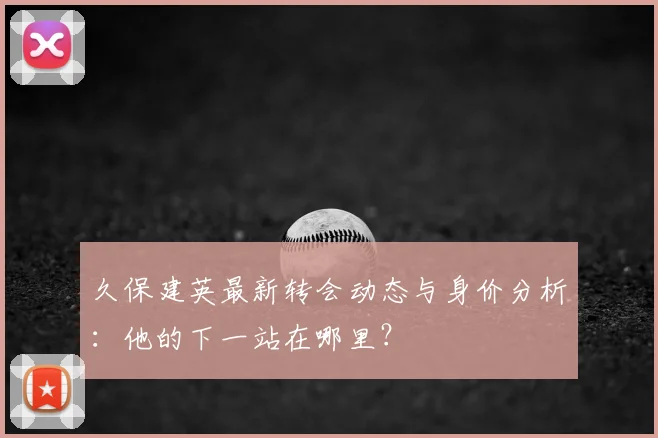 久保建英最新转会动态与身价分析：他的下一站在哪里？