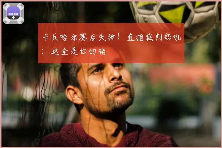 卡瓦哈尔赛后失控!直指裁判怒吼:这全是你的错