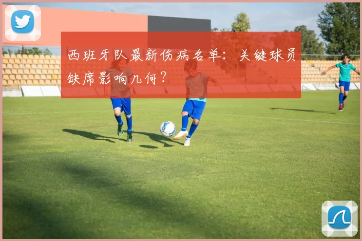 西班牙队最新伤病名单:关键球员缺席影响几何?
