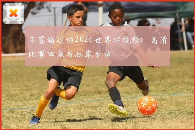 不容错过的2026世界杯视频:高清比赛回放与独家专访