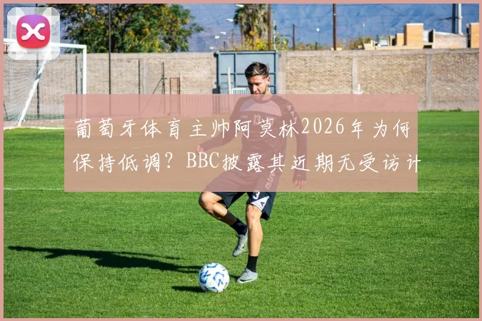 葡萄牙体育主帅阿莫林2026年为何保持低调?BBC披露其近期无受访计划,解析背后原因与最新动态
